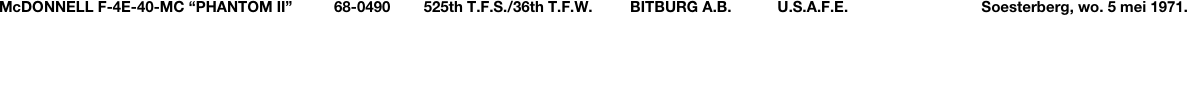 McDONNELL F-4E-40-MC “PHANTOM II”          68-0490        525th T.F.S./36th T.F.W.         BITBURG A.B.           U.S.A.F.E.                                Soesterberg, wo. 5 mei 1971. 
De ‘Tail-codes’ werden in 1970 door de U.S.A.F. ingevoerd.   Op de Duitse basis Bitburg, waar eens (tot 1966) de machtige F-105D 
“Thunderchiefs” gestationeerd zaten, waren nu drie squadrons uitgerust met “Phantoms”: het 22nd T.F.S. (BR-code), het 53rd T.F.S 
(BT-code) en het 525th T.F.S. (BU-code), allemaal behorend tot het 36th Tactical Fighter Wing.