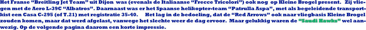 Het Franse “Breitling Jet Team” uit Dijon  was (evenals de Italiaanse “Frecce Tricolori”) ook nog  op Kleine Brogel present.   Zij vlie-
gen met de Aero L-39C “Albatros”. Daarnaast was er het Spaanse helikopter-team “Patrulla Aspa”, met als begeleidende transport-
kist een Casa C-295 (of T.21) met registratie 35-40.      Het lag in de bedoeling, dat de “Red Arrows” ook naar vliegbasis Kleine Brogel 
zouden komen, maar dat werd afgelast, vanwege het slechte weer de dag ervoor.  Maar gelukkig waren de “Saudi Hawks” wel aan-
wezig. Op de volgende pagina daarom een korte impressie. 