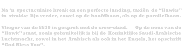 ONDER: 
Na ‘n  spectaculaire break en een perfecte landing, taxiën  de “Hawks” 
in  strakke  lijn verder, zowel op de hoofdbaan, als op de parallelbaan. 
DAARONDER LINKS: 
Vlieger van de 8819 in gesprek met de crew-chief.       Op de neus van de 
“Hawk” staat, zoals gebruikelijk is bij de  Koninklijke Saudi-Arabische 
Luchtmacht, zowel in het  Arabisch als ook in het  Engels, het opschrift 
“God Bless You”.